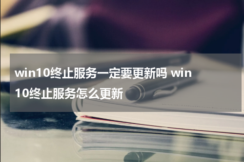 win10终止服务一定要更新吗 win10终止服务怎么更新