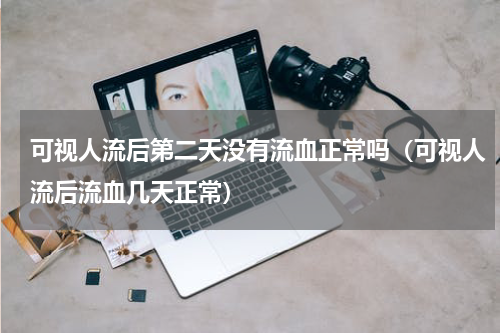 可视人流后第二天没有流血正常吗（可视人流后流血几天正常）