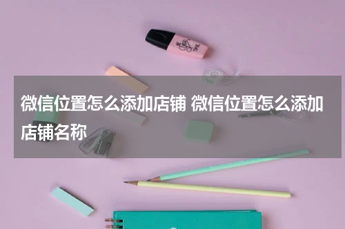 微信位置怎么添加店铺 微信位置怎么添加店铺名称
