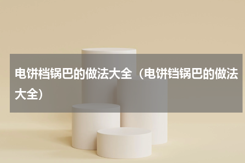 电饼档锅巴的做法大全（电饼铛锅巴的做法大全）