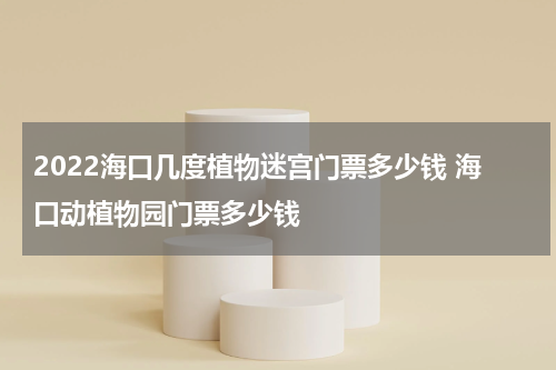 2022海口几度植物迷宫门票多少钱 海口动植物园门票多少钱