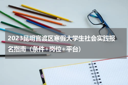 2023昆明官渡区寒假大学生社会实践报名指南（条件+岗位+平台）