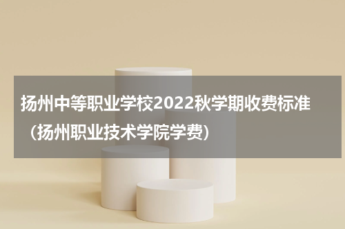 扬州中等职业学校2022秋学期收费标准（扬州职业技术学院学费）