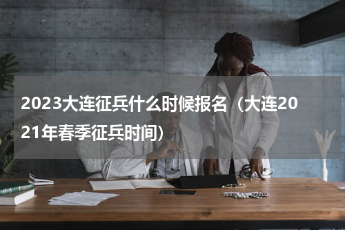2023大连征兵什么时候报名（大连2021年春季征兵时间）