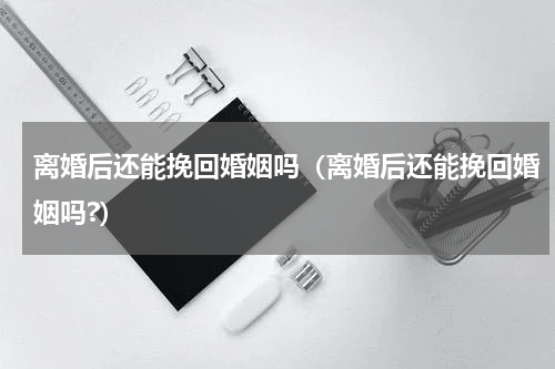 离婚后还能挽回婚姻吗（离婚后还能挽回婚姻吗?）
