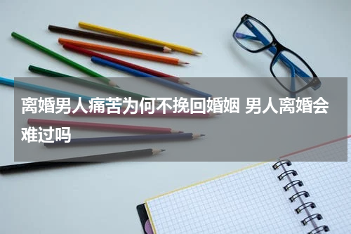 离婚男人痛苦为何不挽回婚姻 男人离婚会难过吗