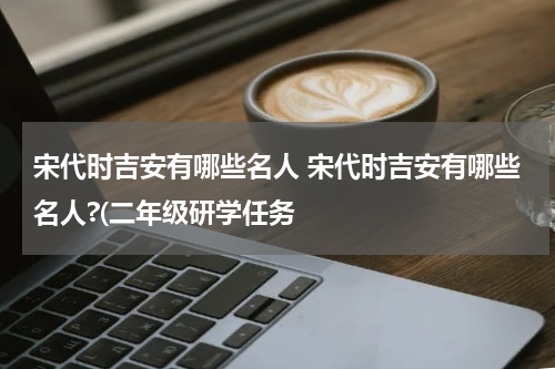 宋代时吉安有哪些名人 宋代时吉安有哪些名人?(二年级研学任务