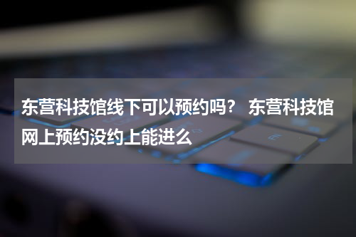 东营科技馆线下可以预约吗？ 东营科技馆网上预约没约上能进么