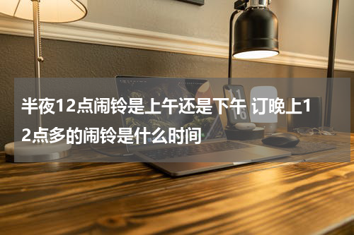 半夜12点闹铃是上午还是下午 订晚上12点多的闹铃是什么时间