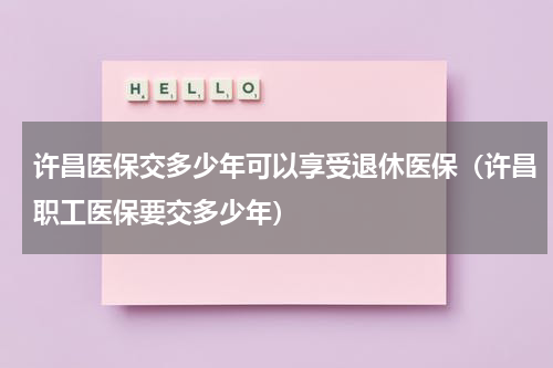 许昌医保交多少年可以享受退休医保（许昌职工医保要交多少年）
