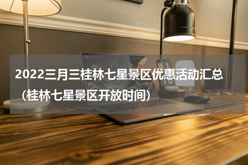 2022三月三桂林七星景区优惠活动汇总（桂林七星景区开放时间）