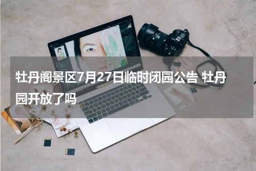 牡丹阁景区7月27日临时闭园公告 牡丹园开放了吗