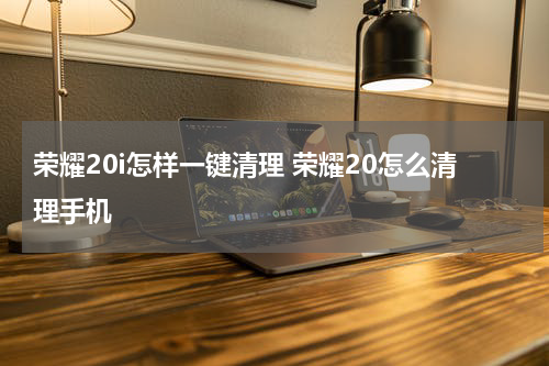 荣耀20i怎样一键清理 荣耀20怎么清理手机