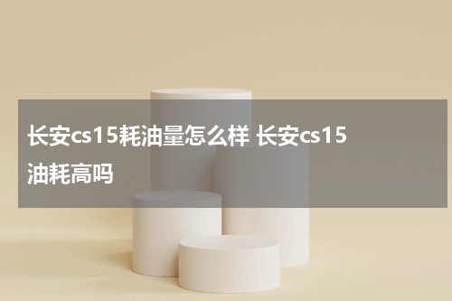 长安cs15耗油量怎么样 长安cs15油耗高吗