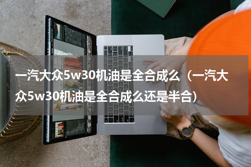 一汽大众5w30机油是全合成么（一汽大众5w30机油是全合成么还是半合）