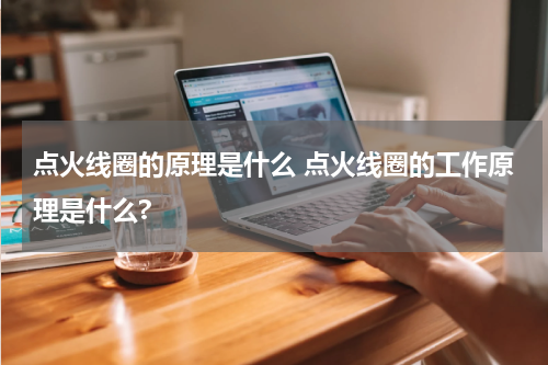 点火线圈的原理是什么 点火线圈的工作原理是什么?
