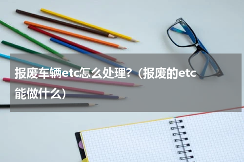 报废车辆etc怎么处理?（报废的etc能做什么）