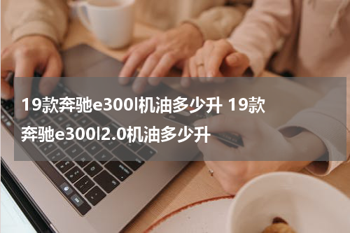 19款奔驰e300l机油多少升 19款奔驰e300l2.0机油多少升
