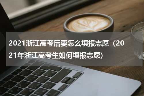2021浙江高考后要怎么填报志愿（2021年浙江高考生如何填报志愿）
