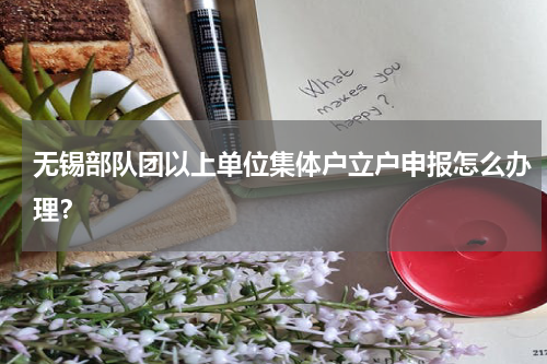 无锡部队团以上单位集体户立户申报怎么办理？