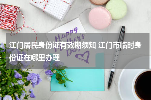 江门居民身份证有效期须知 江门市临时身份证在哪里办理