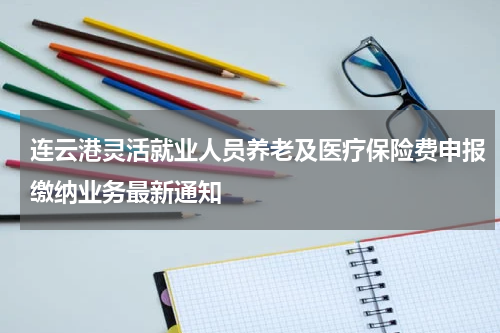连云港灵活就业人员养老及医疗保险费申报缴纳业务最新通知