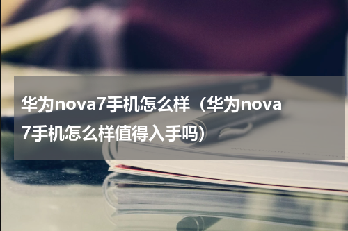 华为nova7手机怎么样（华为nova7手机怎么样值得入手吗）