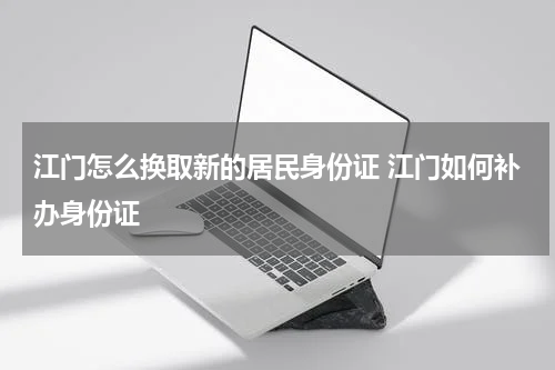 江门怎么换取新的居民身份证 江门如何补办身份证