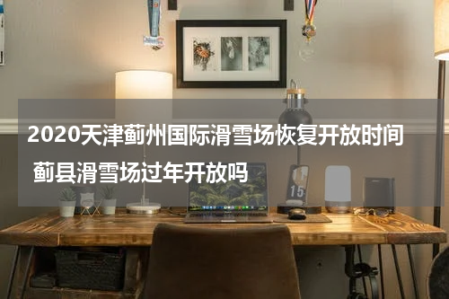 2020天津蓟州国际滑雪场恢复开放时间 蓟县滑雪场过年开放吗