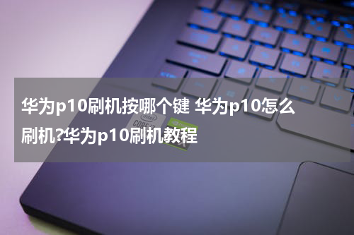 华为p10刷机按哪个键 华为p10怎么刷机?华为p10刷机教程