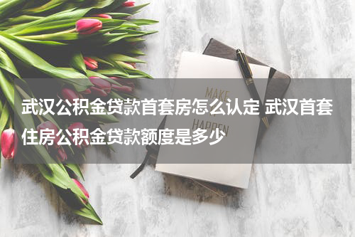 武汉公积金贷款首套房怎么认定 武汉首套住房公积金贷款额度是多少