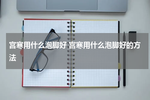 宫寒用什么泡脚好 宫寒用什么泡脚好的方法