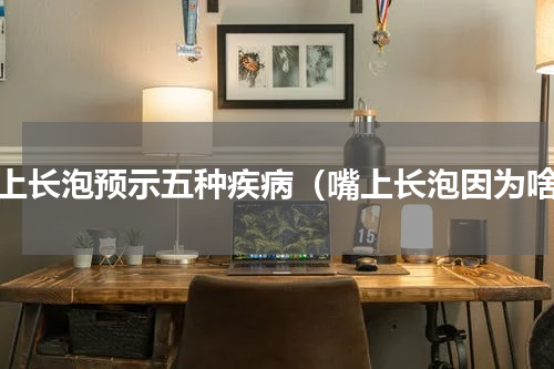嘴上长泡预示五种疾病（嘴上长泡因为啥）