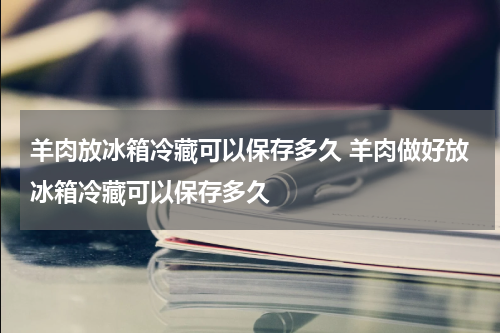 羊肉放冰箱冷藏可以保存多久 羊肉做好放冰箱冷藏可以保存多久