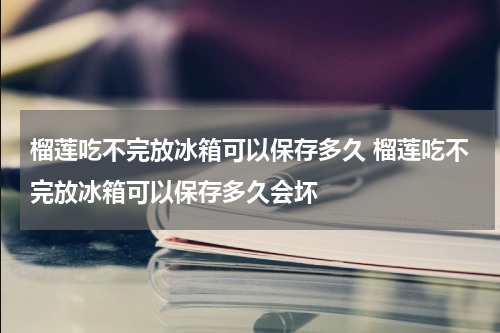 榴莲吃不完放冰箱可以保存多久 榴莲吃不完放冰箱可以保存多久会坏