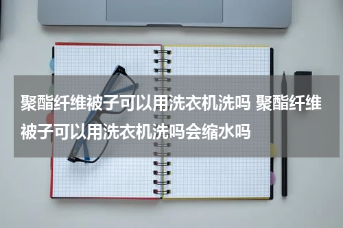 聚酯纤维被子可以用洗衣机洗吗 聚酯纤维被子可以用洗衣机洗吗会缩水吗