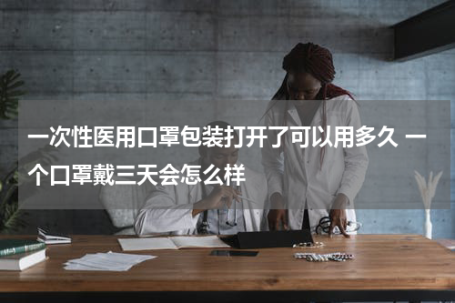 一次性医用口罩包装打开了可以用多久 一个口罩戴三天会怎么样