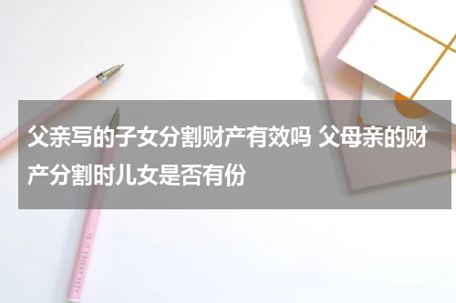 父亲写的子女分割财产有效吗 父母亲的财产分割时儿女是否有份