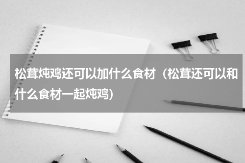 松茸炖鸡还可以加什么食材（松茸还可以和什么食材一起炖鸡）