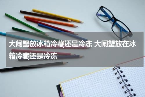 大闸蟹放冰箱冷藏还是冷冻 大闸蟹放在冰箱冷藏还是冷冻