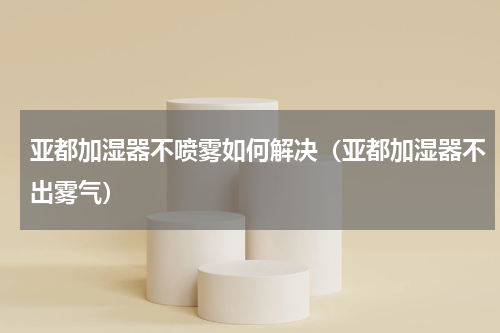 亚都加湿器不喷雾如何解决（亚都加湿器不出雾气）