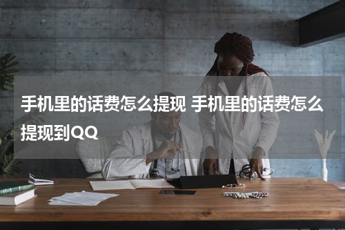 手机里的话费怎么提现 手机里的话费怎么提现到QQ