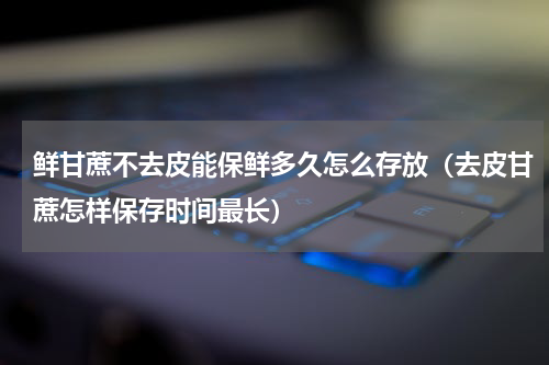 鲜甘蔗不去皮能保鲜多久怎么存放（去皮甘蔗怎样保存时间最长）