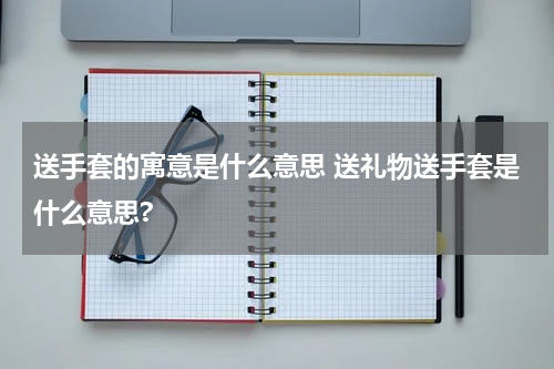 送手套的寓意是什么意思 送礼物送手套是什么意思?