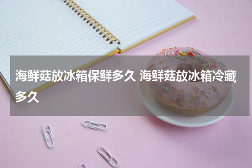 海鲜菇放冰箱保鲜多久 海鲜菇放冰箱冷藏多久