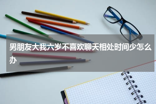 男朋友大我六岁不喜欢聊天相处时间少怎么办