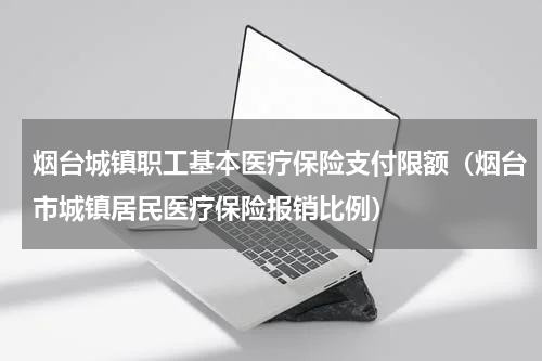 烟台城镇职工基本医疗保险支付限额（烟台市城镇居民医疗保险报销比例）