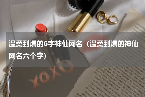 温柔到爆的6字神仙网名（温柔到爆的神仙网名六个字）