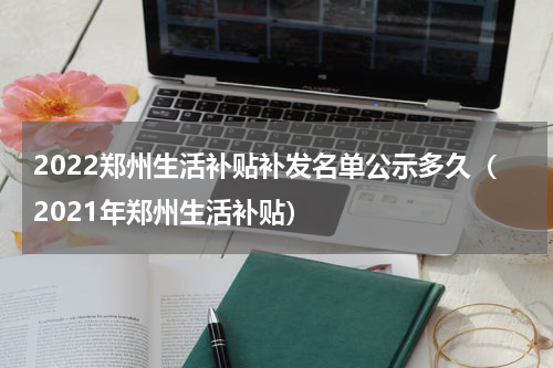 2022郑州生活补贴补发名单公示多久（2021年郑州生活补贴）