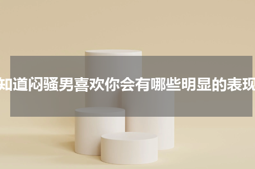 你知道闷骚男喜欢你会有哪些明显的表现吗